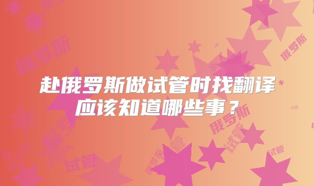 赴俄罗斯做试管时找翻译应该知道哪些事？