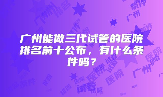 广州能做三代试管的医院排名前十公布，有什么条件吗？