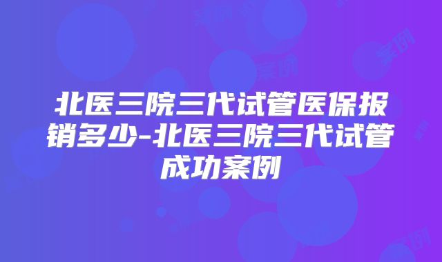 北医三院三代试管医保报销多少-北医三院三代试管成功案例