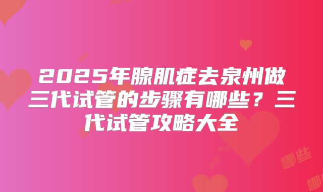 2025年腺肌症去泉州做三代试管的步骤有哪些?三代试管攻略大全