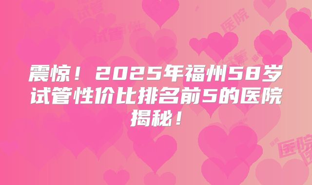震惊！2025年福州58岁试管性价比排名前5的医院揭秘！