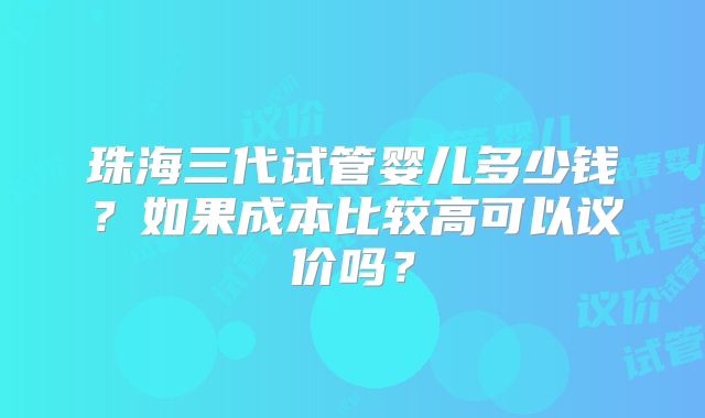 珠海三代试管婴儿多少钱？如果成本比较高可以议价吗？