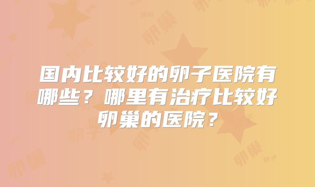 国内比较好的卵子医院有哪些?哪里有治疗比较好卵巢的医院?