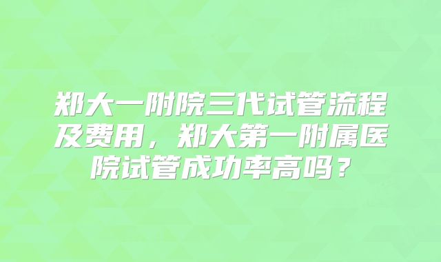郑大一附院三代试管流程及费用，郑大第一附属医院试管成功率高吗？
