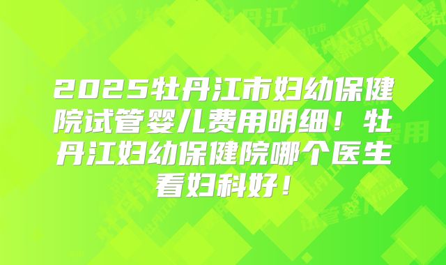 2025牡丹江市妇幼保健院试管婴儿费用明细!牡丹江妇幼保健院哪个医生看妇科好!