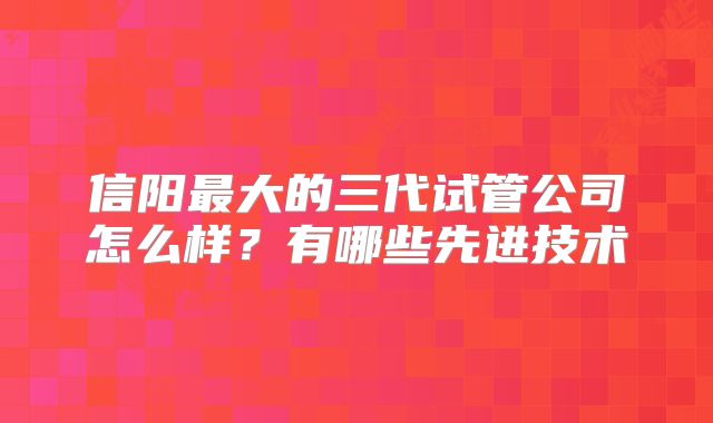 信阳最大的三代试管公司怎么样？有哪些先进技术