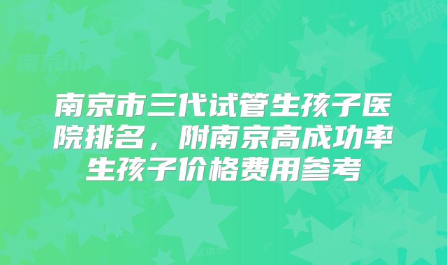 南京市三代试管生孩子医院排名,附南京高成功率生孩子价格费用参考