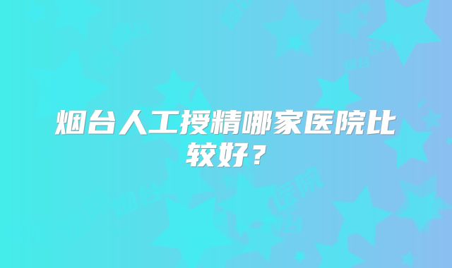 烟台人工授精哪家医院比较好？