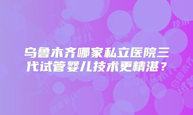 乌鲁木齐哪家私立医院三代试管婴儿技术更精湛？