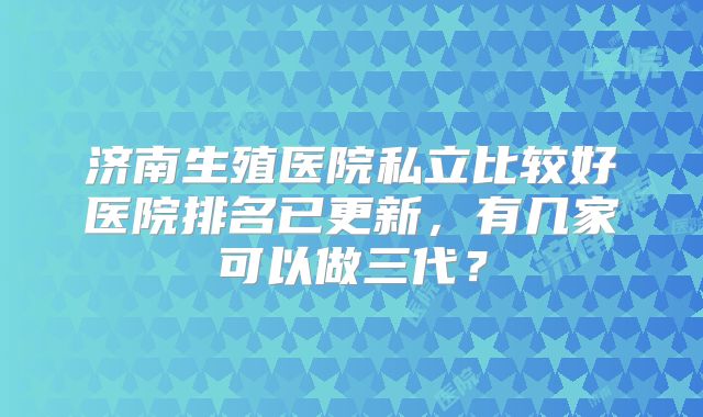 济南生殖医院私立比较好医院排名已更新，有几家可以做三代？
