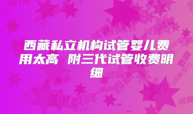 西藏私立机构试管婴儿费用太高 附三代试管收费明细