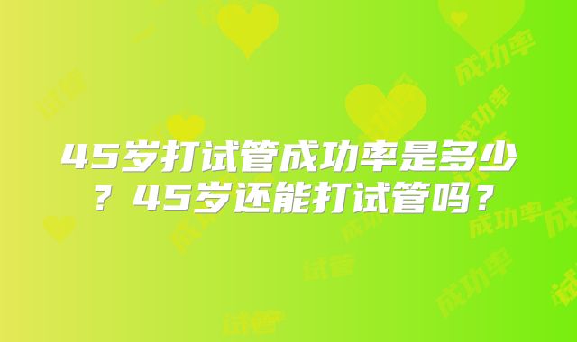45岁打试管成功率是多少？45岁还能打试管吗？