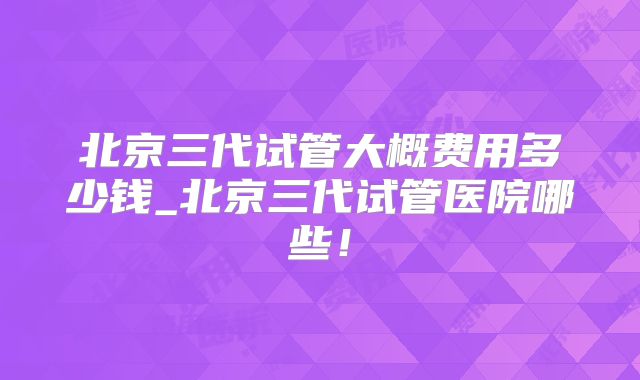 北京三代试管大概费用多少钱_北京三代试管医院哪些！