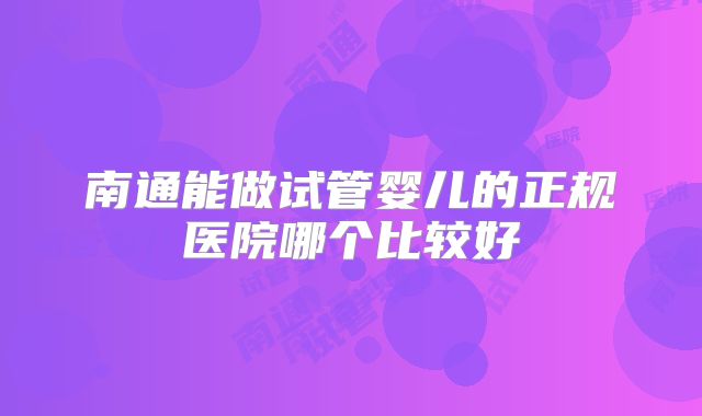 南通能做试管婴儿的正规医院哪个比较好