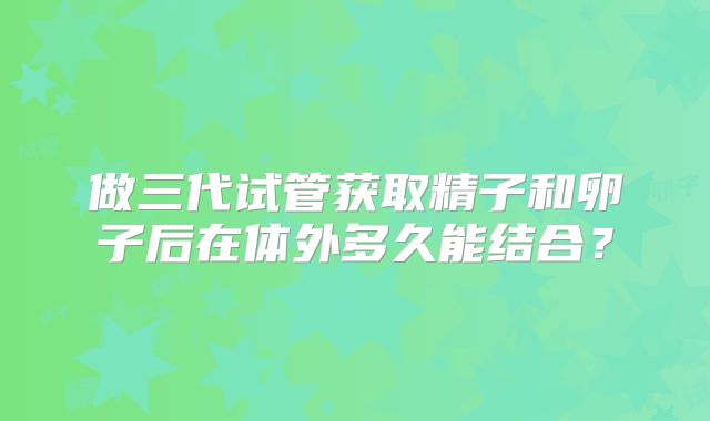 做三代试管获取精子和卵子后在体外多久能结合?