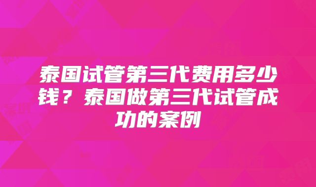 泰国试管第三代费用多少钱？泰国做第三代试管成功的案例