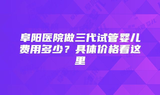 阜阳医院做三代试管婴儿费用多少?具体价格看这里