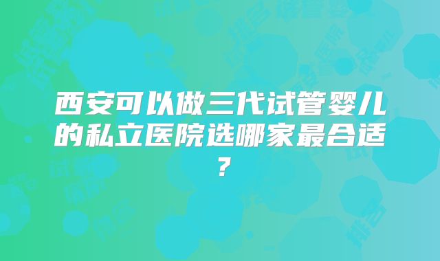 西安可以做三代试管婴儿的私立医院选哪家最合适?