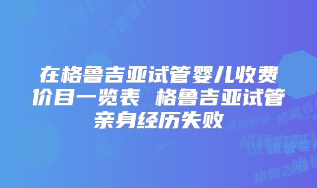 在格鲁吉亚试管婴儿收费价目一览表 格鲁吉亚试管亲身经历失败