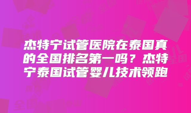 杰特宁试管医院在泰国真的全国排名第一吗？杰特宁泰国试管婴儿技术领跑