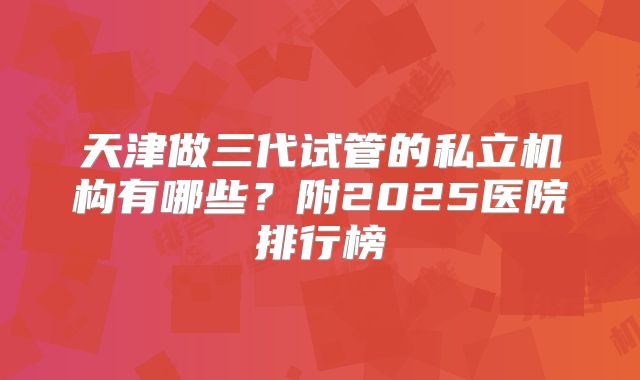 天津做三代试管的私立机构有哪些?附2025医院排行榜