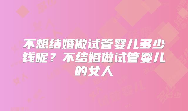不想结婚做试管婴儿多少钱呢？不结婚做试管婴儿的女人