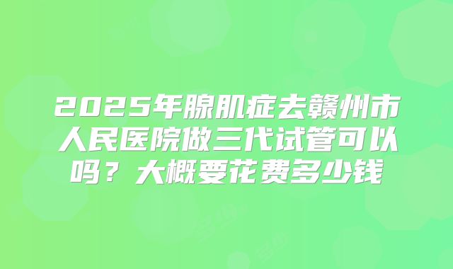 2025年腺肌症去赣州市人民医院做三代试管可以吗？大概要花费多少钱
