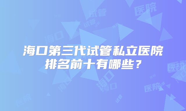海口第三代试管私立医院排名前十有哪些?