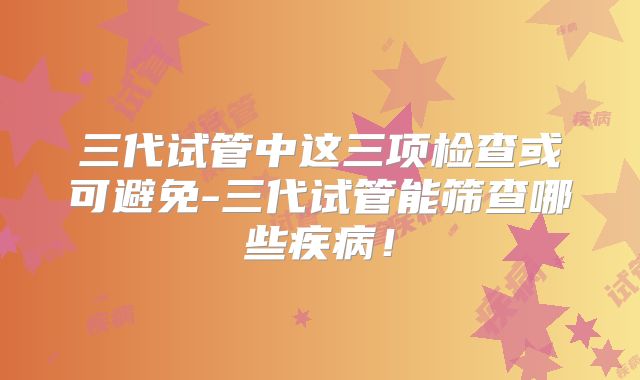 三代试管中这三项检查或可避免-三代试管能筛查哪些疾病！