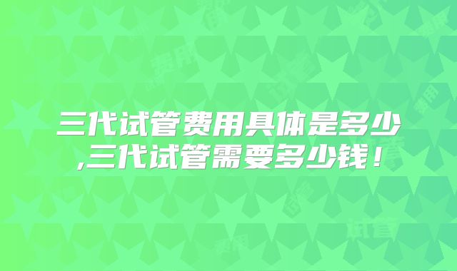 三代试管费用具体是多少,三代试管需要多少钱！