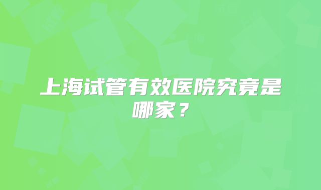 上海试管有效医院究竟是哪家？