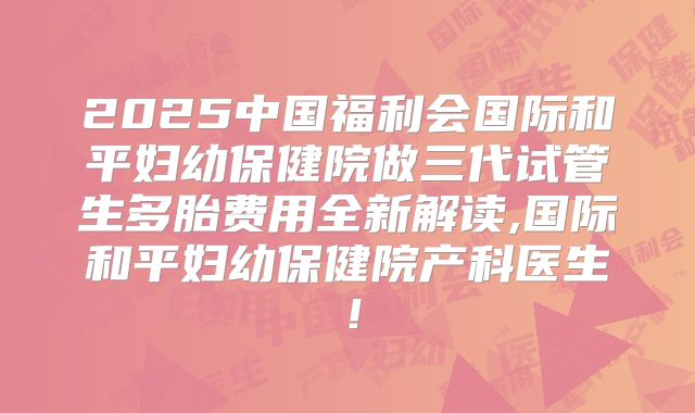 2025中国福利会国际和平妇幼保健院做三代试管生多胎费用全新解读,国际和平妇幼保健院产科医生!