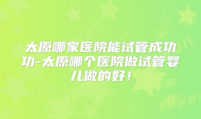太原哪家医院能试管成功功-太原哪个医院做试管婴儿做的好！