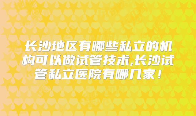 长沙地区有哪些私立的机构可以做试管技术,长沙试管私立医院有哪几家!