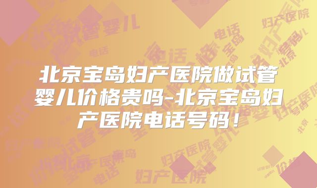 北京宝岛妇产医院做试管婴儿价格贵吗-北京宝岛妇产医院电话号码！