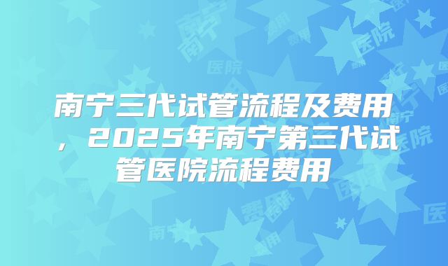 南宁三代试管流程及费用，2025年南宁第三代试管医院流程费用