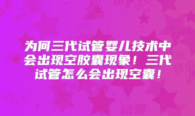 为何三代试管婴儿技术中会出现空胶囊现象！三代试管怎么会出现空囊！