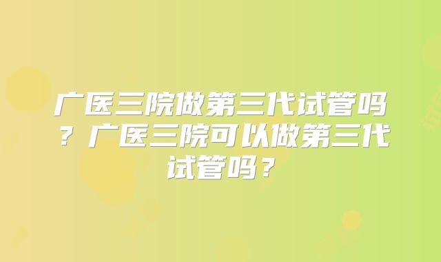 广医三院做第三代试管吗?广医三院可以做第三代试管吗?