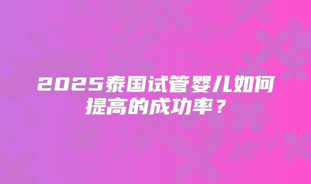 2025泰国试管婴儿如何提高的成功率？