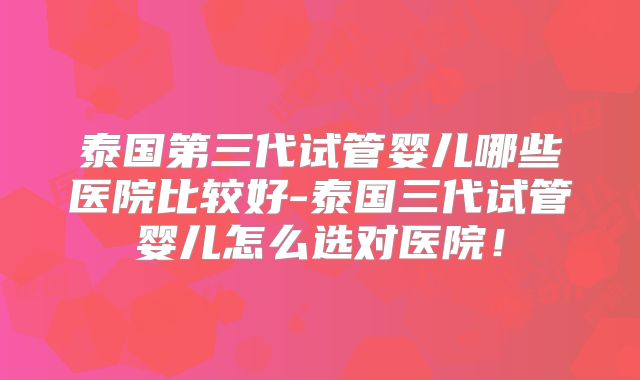 泰国第三代试管婴儿哪些医院比较好-泰国三代试管婴儿怎么选对医院!