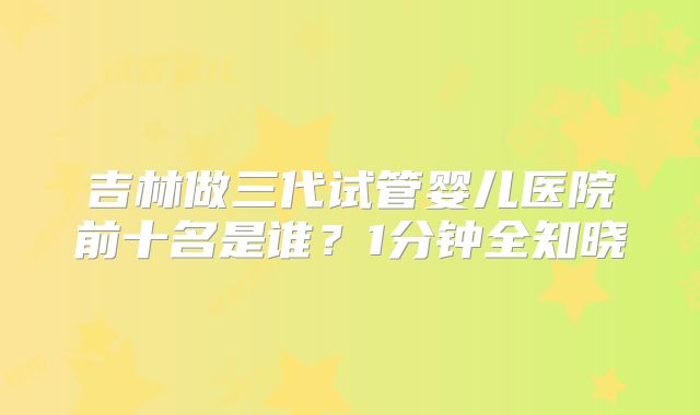 吉林做三代试管婴儿医院前十名是谁？1分钟全知晓