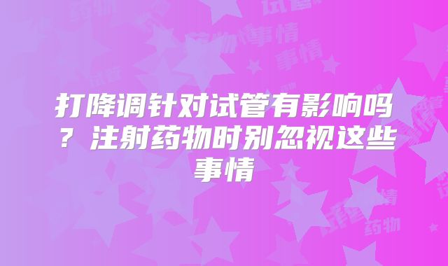打降调针对试管有影响吗？注射药物时别忽视这些事情