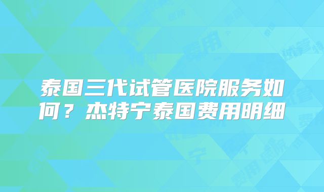 泰国三代试管医院服务如何？杰特宁泰国费用明细