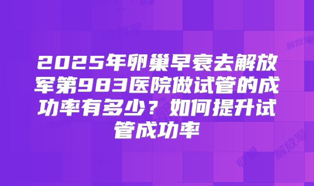 2025年卵巢早衰去解放军第983医院做试管的成功率有多少?如何提升试管成功率