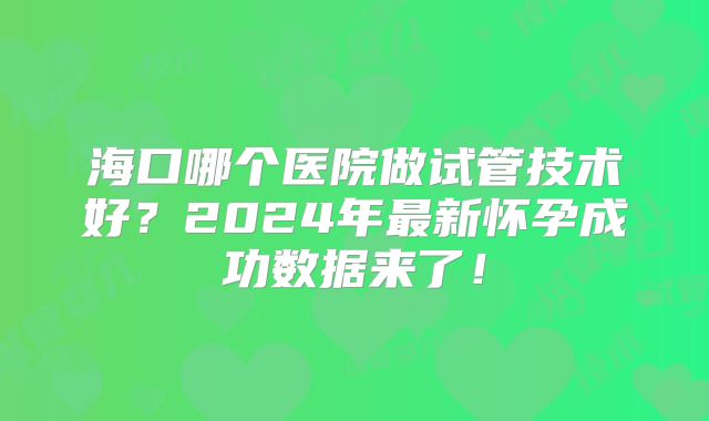 海口哪个医院做试管技术好？2024年最新怀孕成功数据来了！