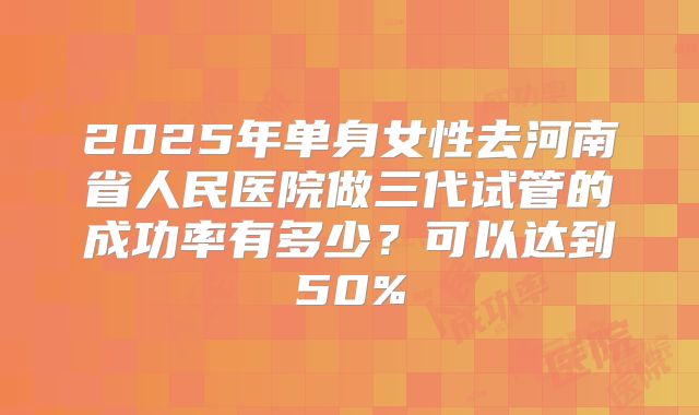 2025年单身女性去河南省人民医院做三代试管的成功率有多少?可以达到50%