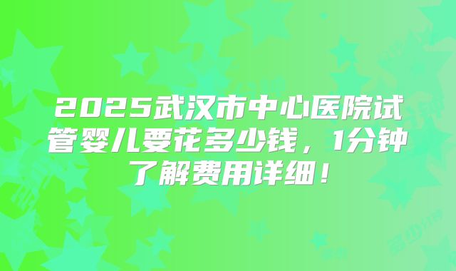 2025武汉市中心医院试管婴儿要花多少钱,1分钟了解费用详细!