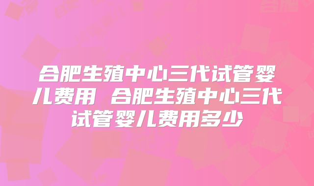 合肥生殖中心三代试管婴儿费用 合肥生殖中心三代试管婴儿费用多少