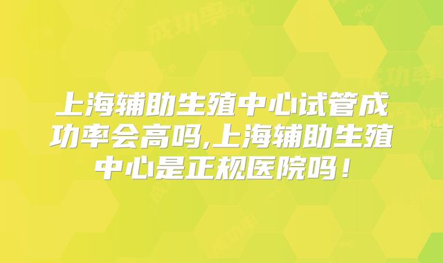 上海辅助生殖中心试管成功率会高吗,上海辅助生殖中心是正规医院吗！