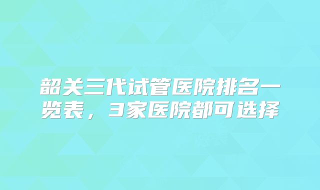 韶关三代试管医院排名一览表，3家医院都可选择